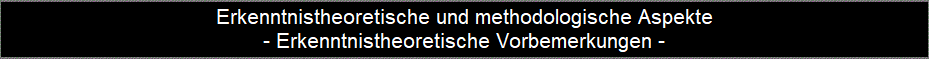 Erkenntnistheoretische und methodologische Aspekte
- Erkenntnistheoretische Vorbemerkungen -